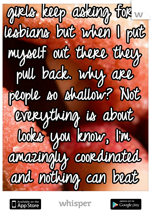 girls keep asking for lesbians but when I put myself out there they pull back. why are people so shallow? Not everything is about looks you know, I'm amazingly coordinated and nothing can beat that.