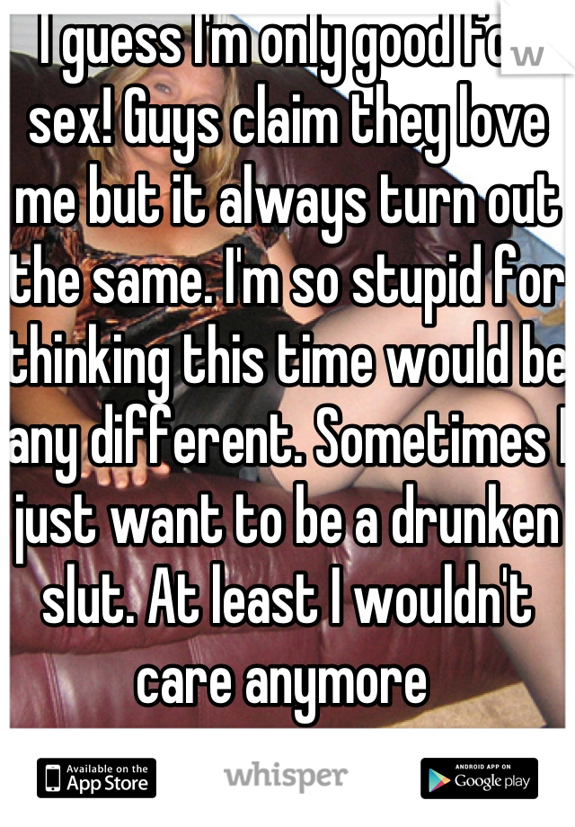 I guess I'm only good for sex! Guys claim they love me but it always turn out the same. I'm so stupid for thinking this time would be any different. Sometimes I just want to be a drunken slut. At least I wouldn't care anymore 