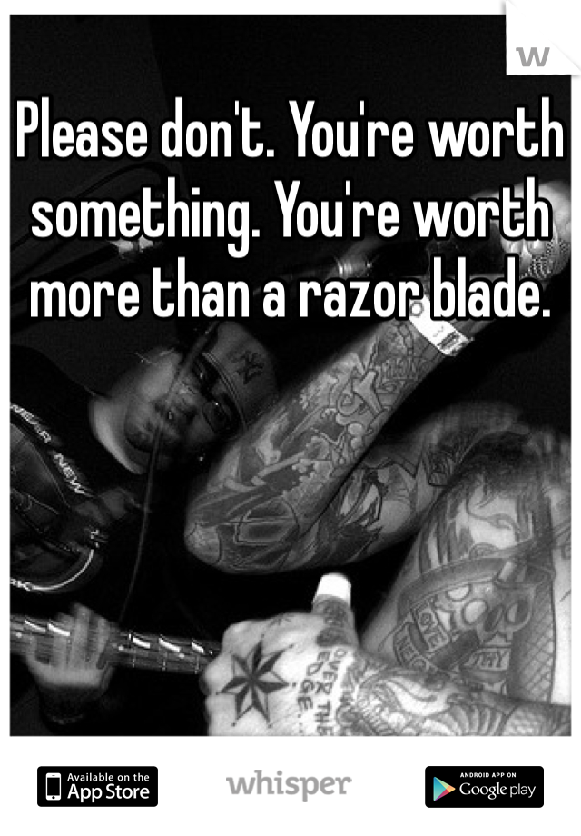 Please don't. You're worth something. You're worth more than a razor blade. 