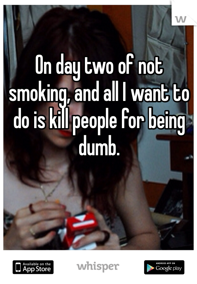 On day two of not smoking, and all I want to do is kill people for being dumb. 