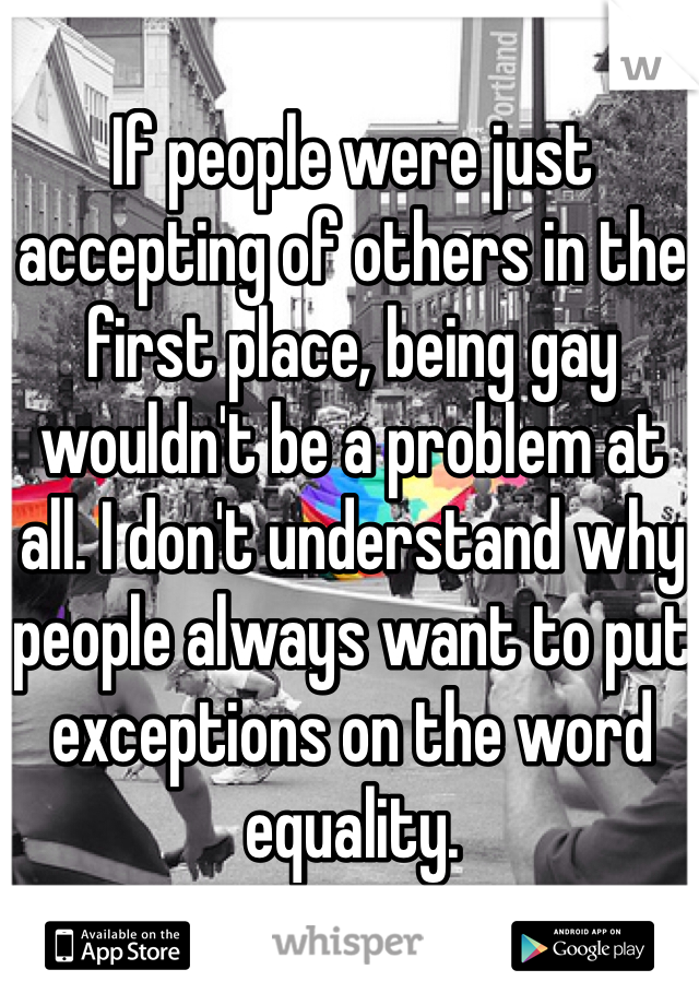 If people were just accepting of others in the first place, being gay wouldn't be a problem at all. I don't understand why people always want to put exceptions on the word equality. 