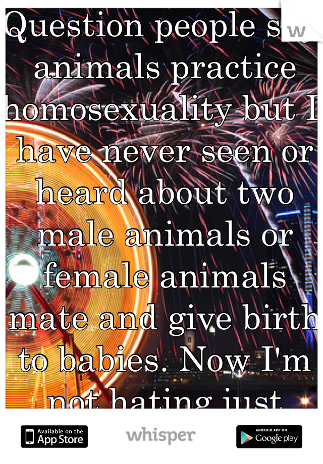 Question people say animals practice homosexuality but I have never seen or heard about two male animals or female animals mate and give birth to babies. Now I'm not hating just wondering because I hear this a lot 