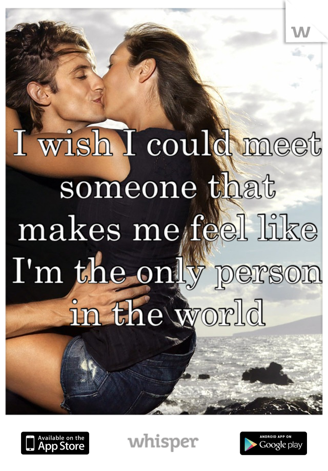 I wish I could meet someone that makes me feel like I'm the only person in the world