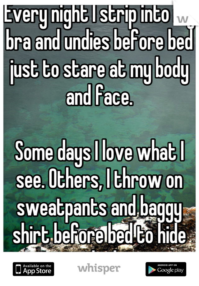 Every night I strip into my bra and undies before bed just to stare at my body and face.

Some days I love what I see. Others, I throw on sweatpants and baggy shirt before bed to hide my body. 