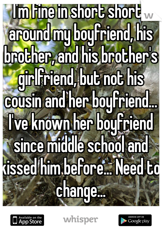 I'm fine in short shorts around my boyfriend, his brother, and his brother's girlfriend, but not his cousin and her boyfriend... I've known her boyfriend since middle school and kissed him before... Need to change...