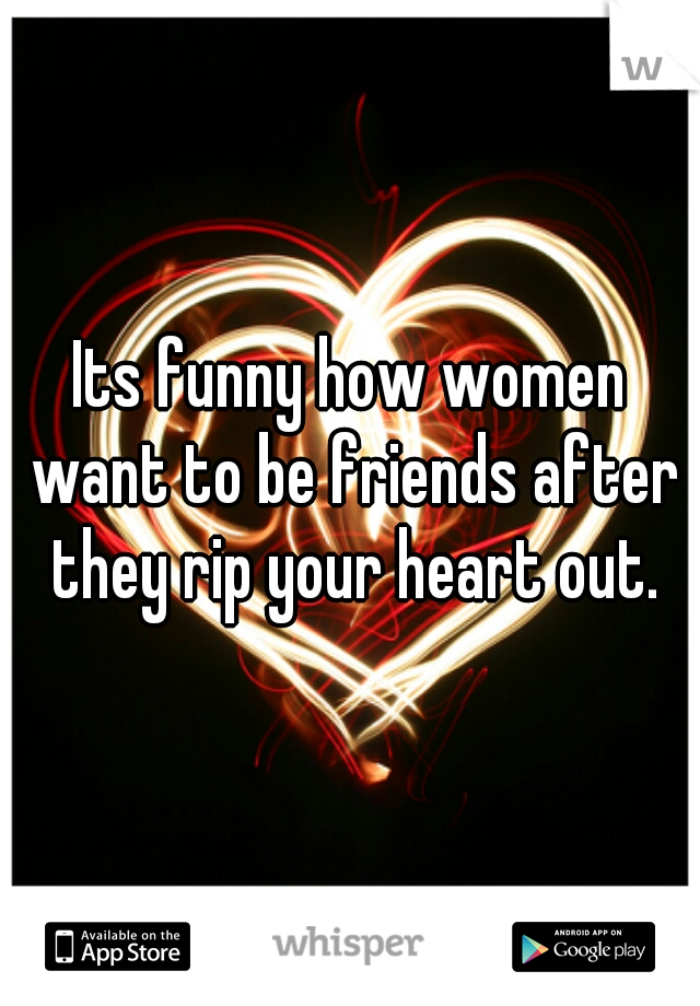 Its funny how women want to be friends after they rip your heart out.