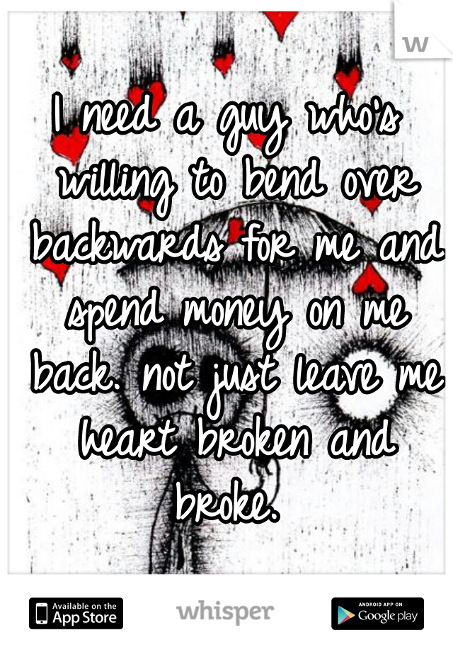 I need a guy who's willing to bend over backwards for me and spend money on me back. not just leave me heart broken and broke. 