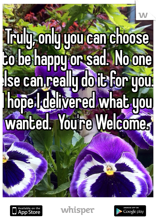 Truly, only you can choose to be happy or sad.  No one else can really do it for you.  I hope I delivered what you wanted.  You're Welcome.