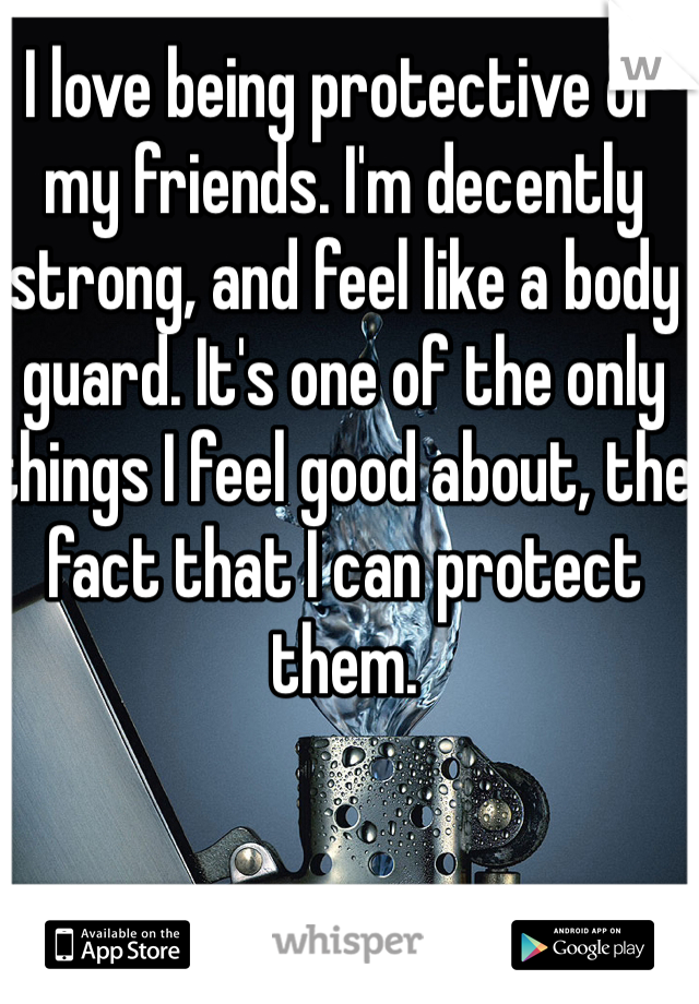 I love being protective of my friends. I'm decently strong, and feel like a body guard. It's one of the only things I feel good about, the fact that I can protect them. 