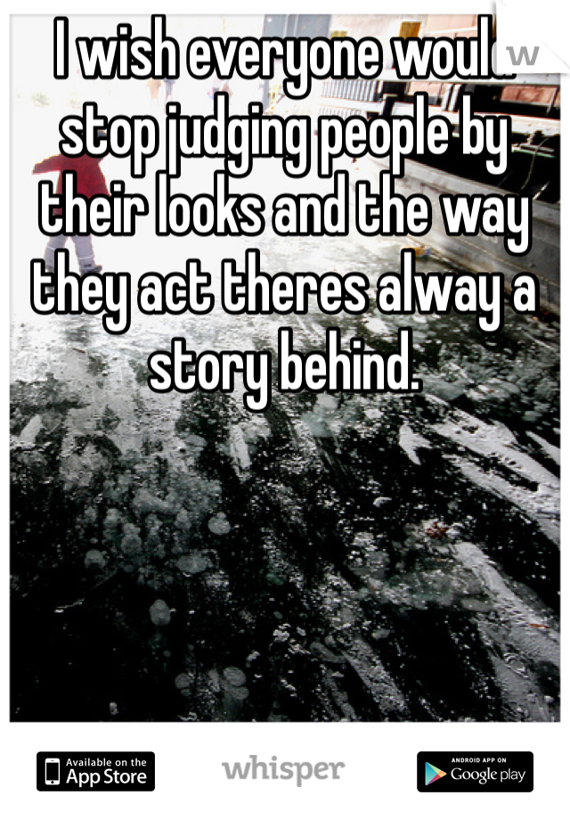 I wish everyone would stop judging people by their looks and the way they act theres alway a story behind.