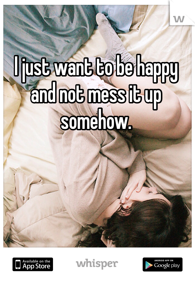 I just want to be happy and not mess it up somehow. 