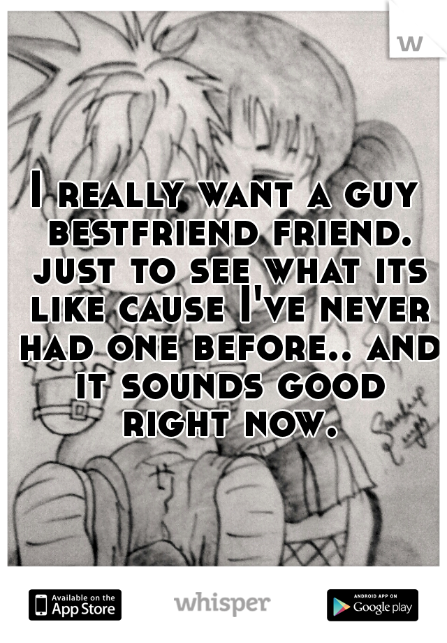 I really want a guy bestfriend friend. just to see what its like cause I've never had one before.. and it sounds good right now.