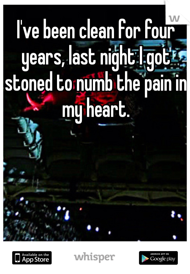 I've been clean for four years, last night I got stoned to numb the pain in my heart. 