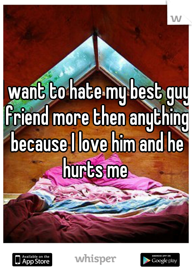 I want to hate my best guy friend more then anything because I love him and he hurts me 