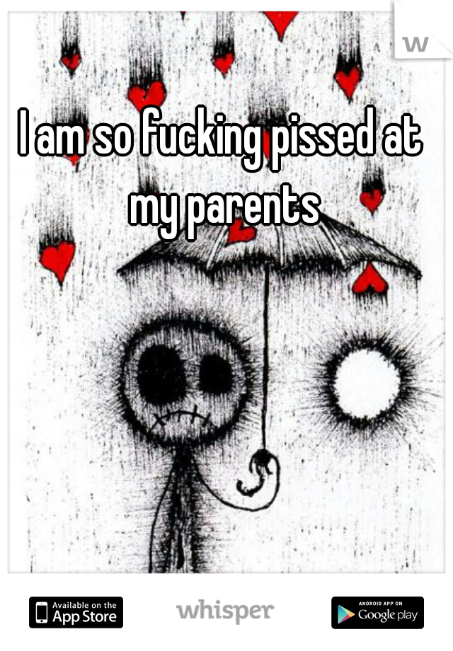 I am so fucking pissed at my parents