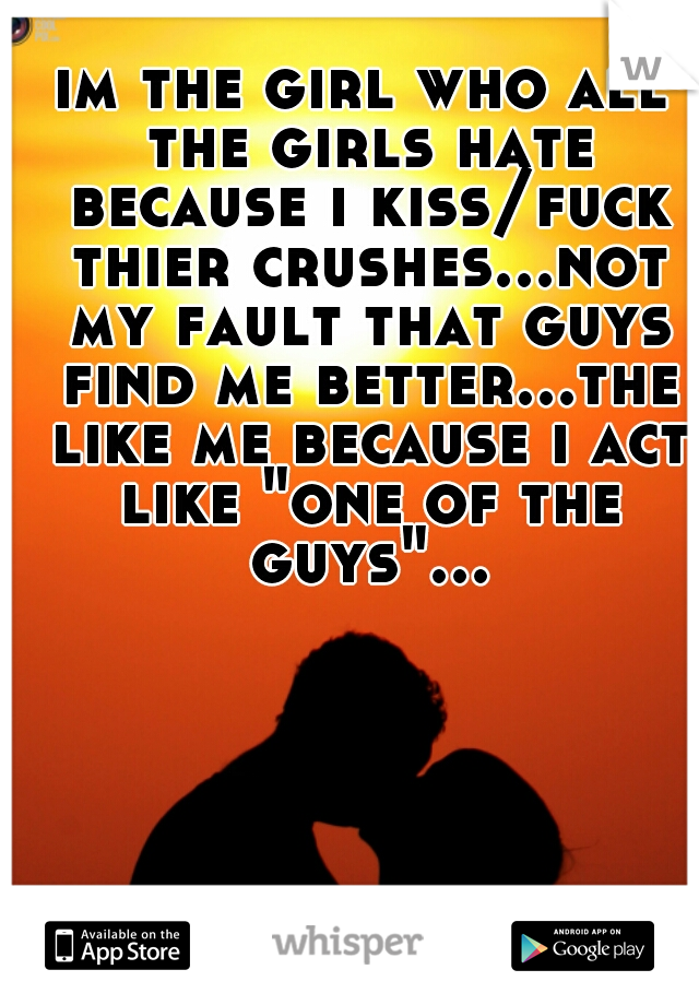 im the girl who all the girls hate because i kiss/fuck thier crushes...not my fault that guys find me better...the like me because i act like "one of the guys"...