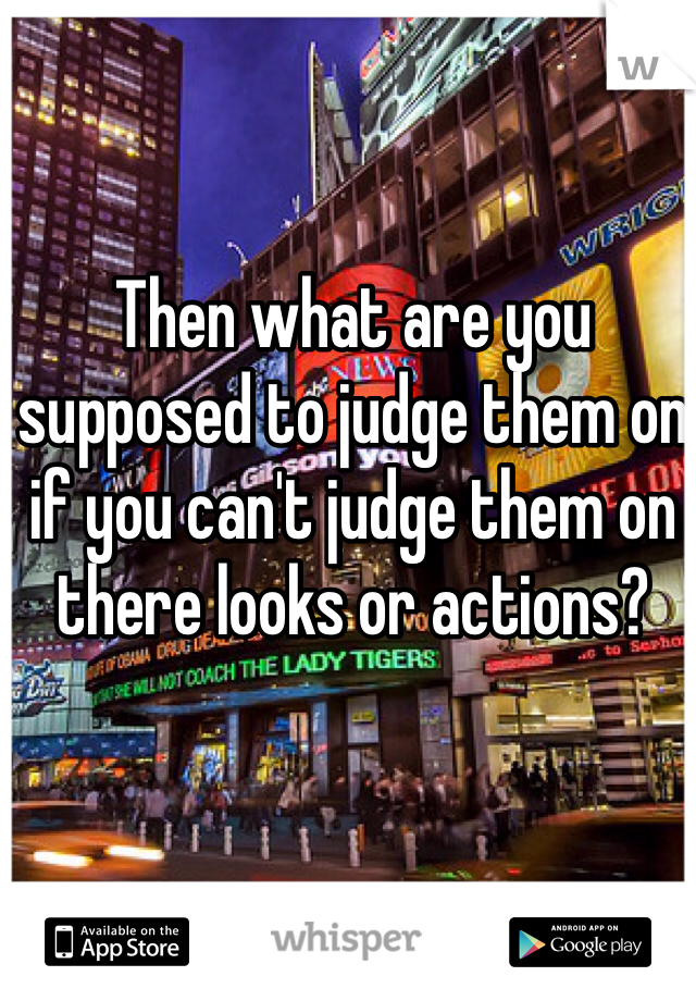 Then what are you supposed to judge them on if you can't judge them on there looks or actions?