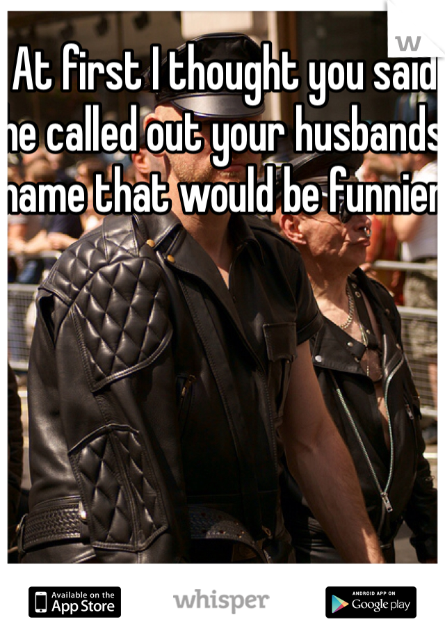 At first I thought you said he called out your husbands name that would be funnier 