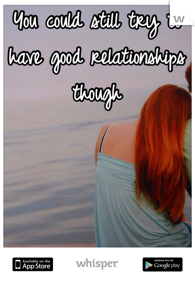 You could still try to have good relationships though