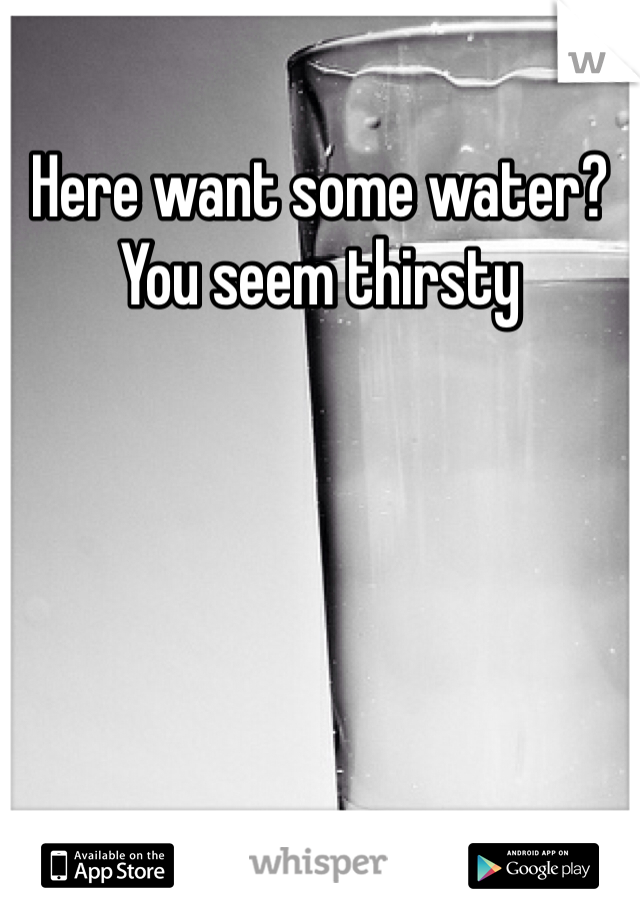 Here want some water? You seem thirsty 