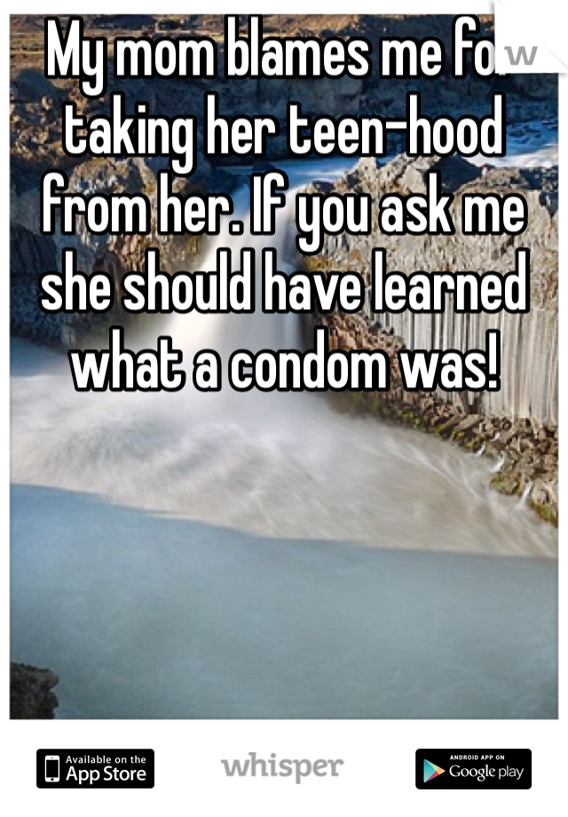 My mom blames me for taking her teen-hood from her. If you ask me she should have learned what a condom was!