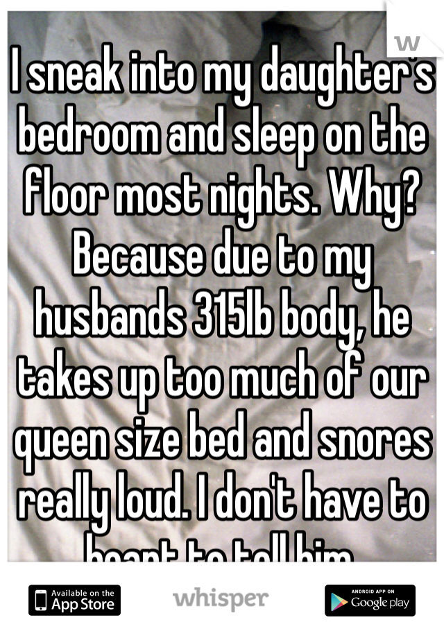 I sneak into my daughter's bedroom and sleep on the floor most nights. Why? Because due to my husbands 315lb body, he takes up too much of our queen size bed and snores really loud. I don't have to heart to tell him. 