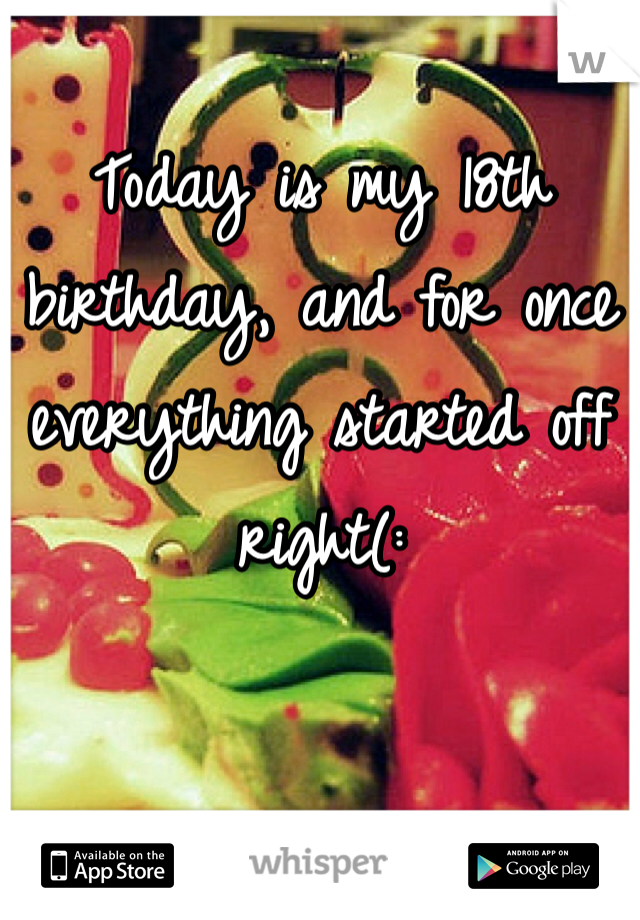 Today is my 18th birthday, and for once everything started off right(: