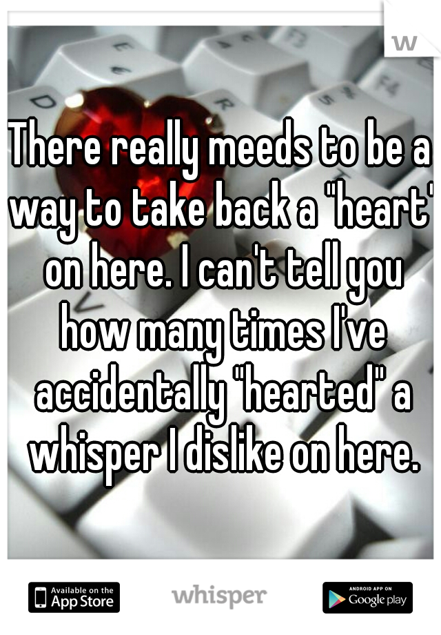 There really meeds to be a way to take back a "heart" on here. I can't tell you how many times I've accidentally "hearted" a whisper I dislike on here.