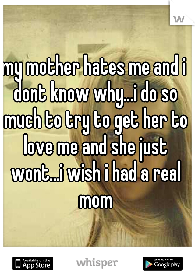 my mother hates me and i dont know why...i do so much to try to get her to love me and she just wont...i wish i had a real mom