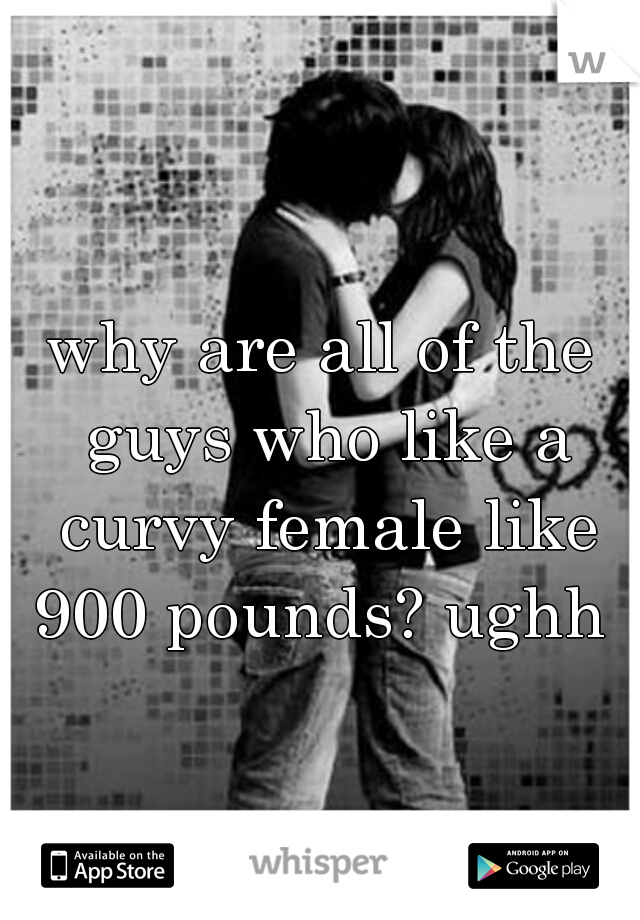 why are all of the guys who like a curvy female like 900 pounds? ughh 