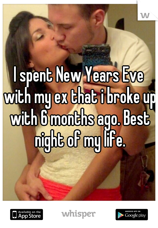 I spent New Years Eve with my ex that i broke up with 6 months ago. Best night of my life.