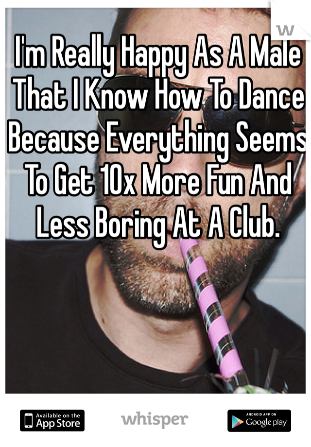 I'm Really Happy As A Male That I Know How To Dance Because Everything Seems To Get 10x More Fun And Less Boring At A Club.