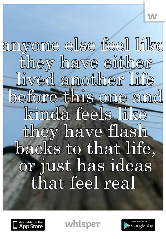 anyone else feel like they have either lived another life before this one and kinda feels like they have flash backs to that life, or just has ideas that feel real 