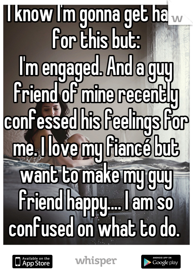 I know I'm gonna get hate for this but:
I'm engaged. And a guy friend of mine recently confessed his feelings for me. I love my fiancé but want to make my guy friend happy.... I am so confused on what to do. 