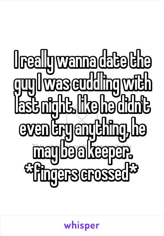 I really wanna date the guy I was cuddling with last night. like he didn't even try anything, he may be a keeper. *fingers crossed* 