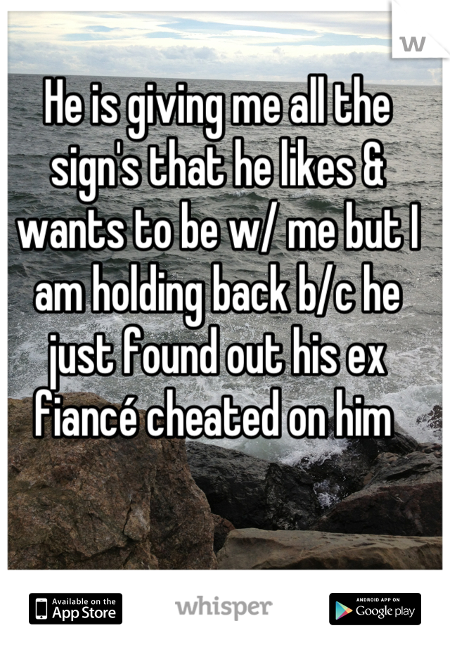 He is giving me all the sign's that he likes & wants to be w/ me but I am holding back b/c he just found out his ex fiancé cheated on him 