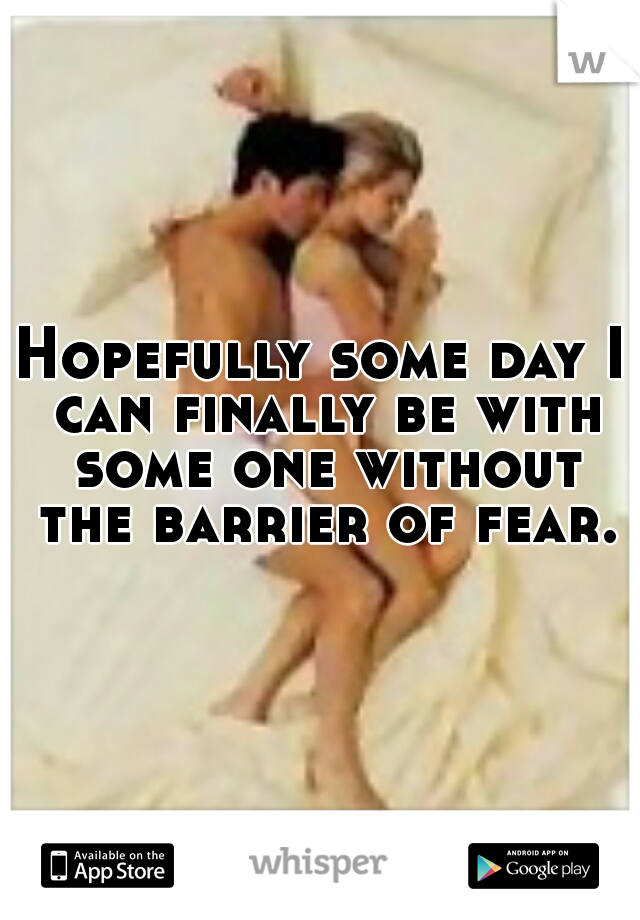 Hopefully some day I can finally be with some one without the barrier of fear.