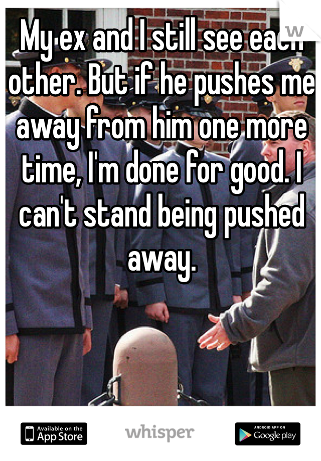 My ex and I still see each other. But if he pushes me away from him one more time, I'm done for good. I can't stand being pushed away. 