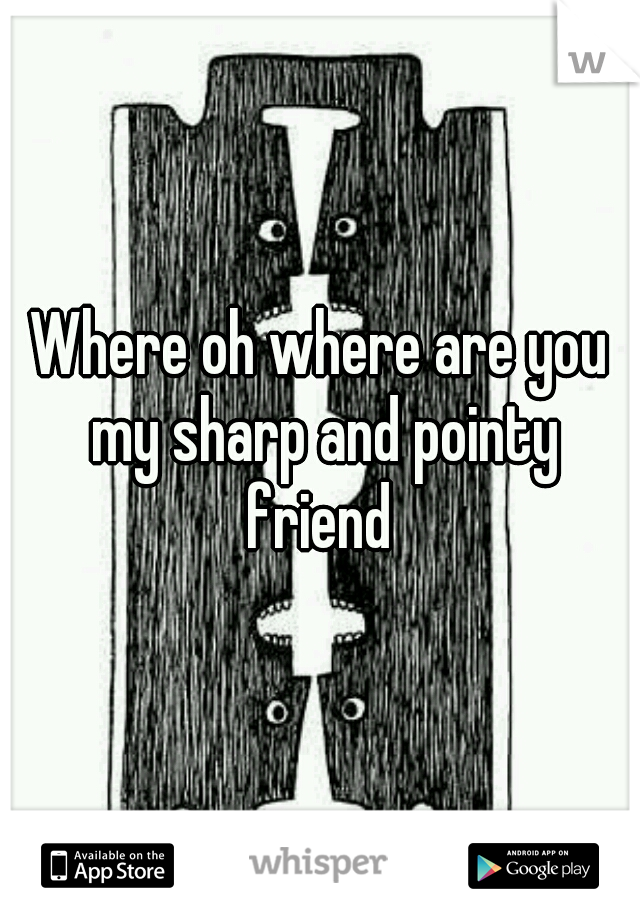 Where oh where are you my sharp and pointy friend 