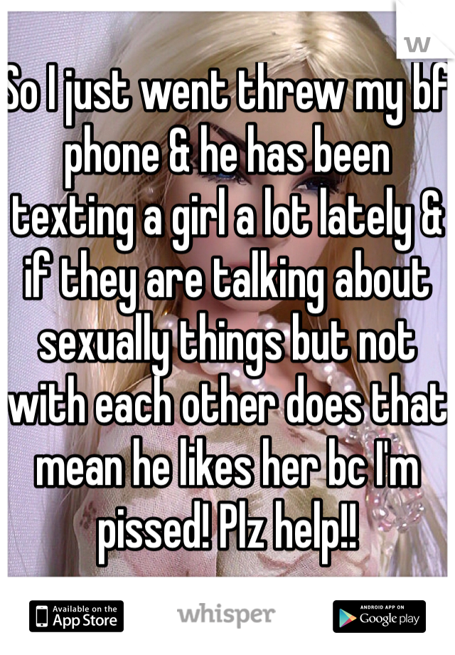 So I just went threw my bf phone & he has been texting a girl a lot lately & if they are talking about sexually things but not with each other does that mean he likes her bc I'm pissed! Plz help!!