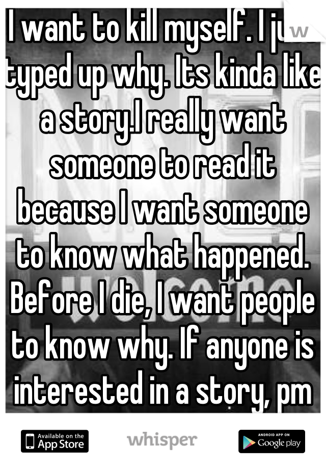 I want to kill myself. I just typed up why. Its kinda like a story.I really want someone to read it because I want someone to know what happened. Before I die, I want people to know why. If anyone is interested in a story, pm me. 