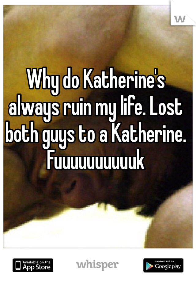 Why do Katherine's always ruin my life. Lost both guys to a Katherine. Fuuuuuuuuuuk