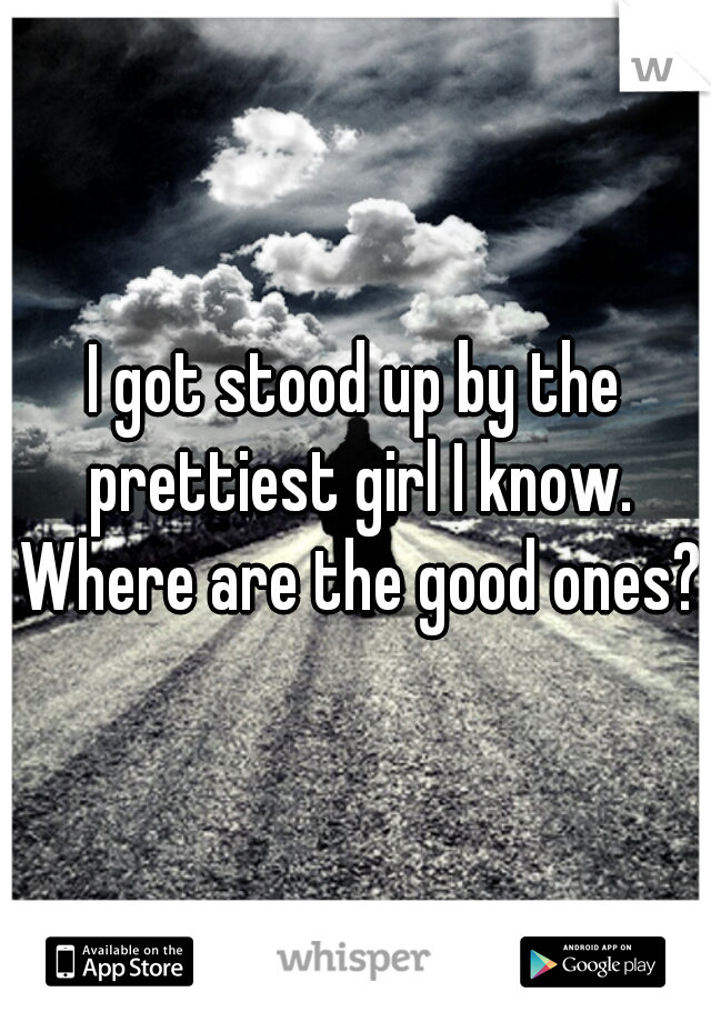 I got stood up by the prettiest girl I know. Where are the good ones?