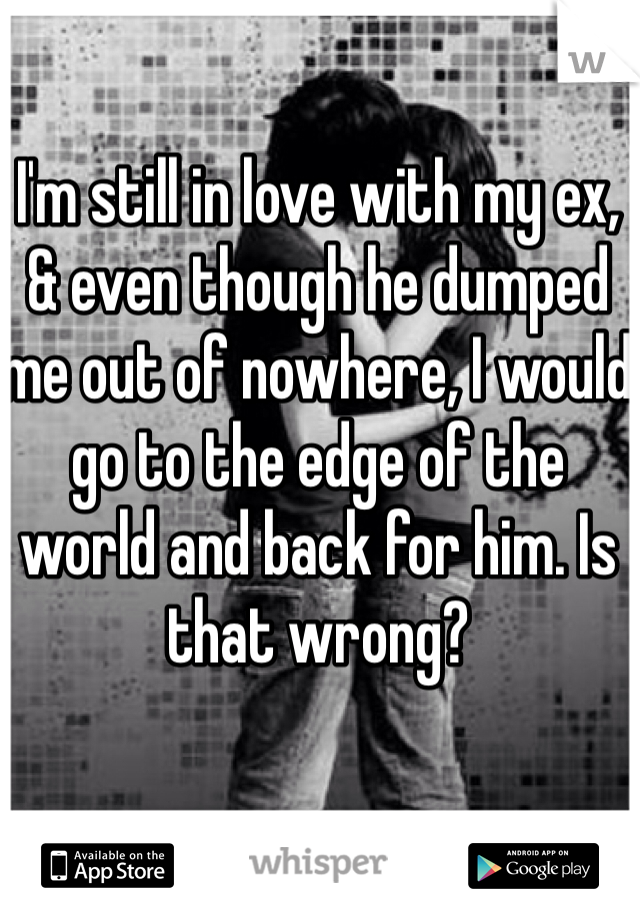 I'm still in love with my ex, & even though he dumped me out of nowhere, I would go to the edge of the world and back for him. Is that wrong?