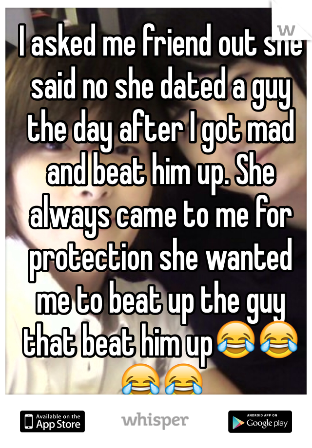 I asked me friend out she said no she dated a guy the day after I got mad and beat him up. She always came to me for protection she wanted me to beat up the guy that beat him up😂😂😂😂