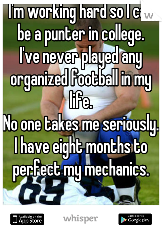 I'm working hard so I can be a punter in college.
I've never played any organized football in my life.
No one takes me seriously. I have eight months to perfect my mechanics.