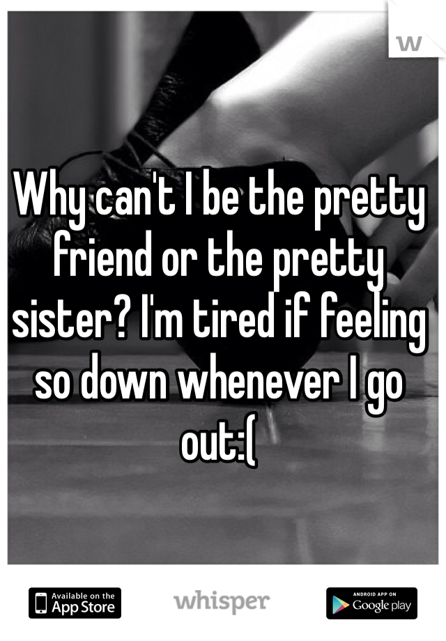 Why can't I be the pretty friend or the pretty sister? I'm tired if feeling so down whenever I go out:( 