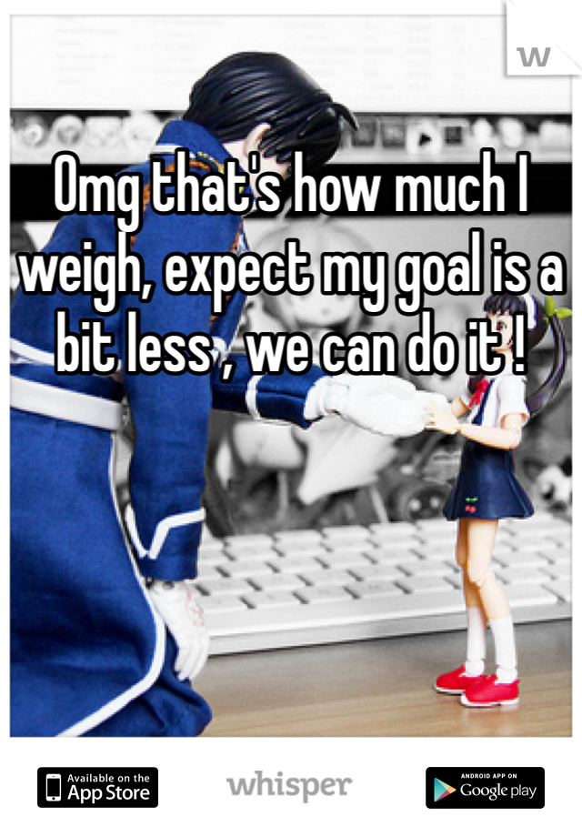 Omg that's how much I weigh, expect my goal is a bit less , we can do it !