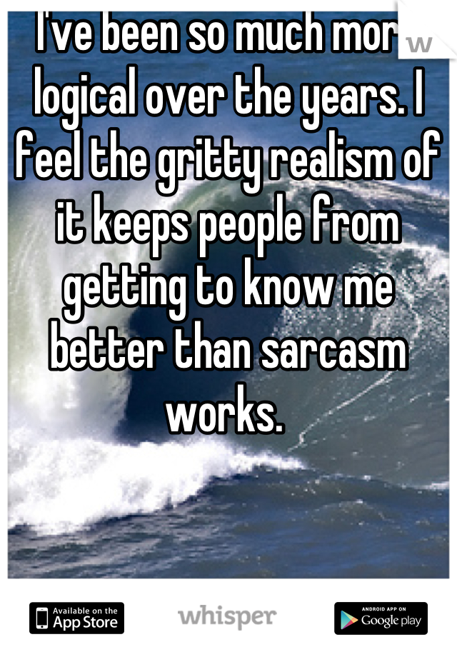 I've been so much more logical over the years. I feel the gritty realism of it keeps people from getting to know me better than sarcasm works. 