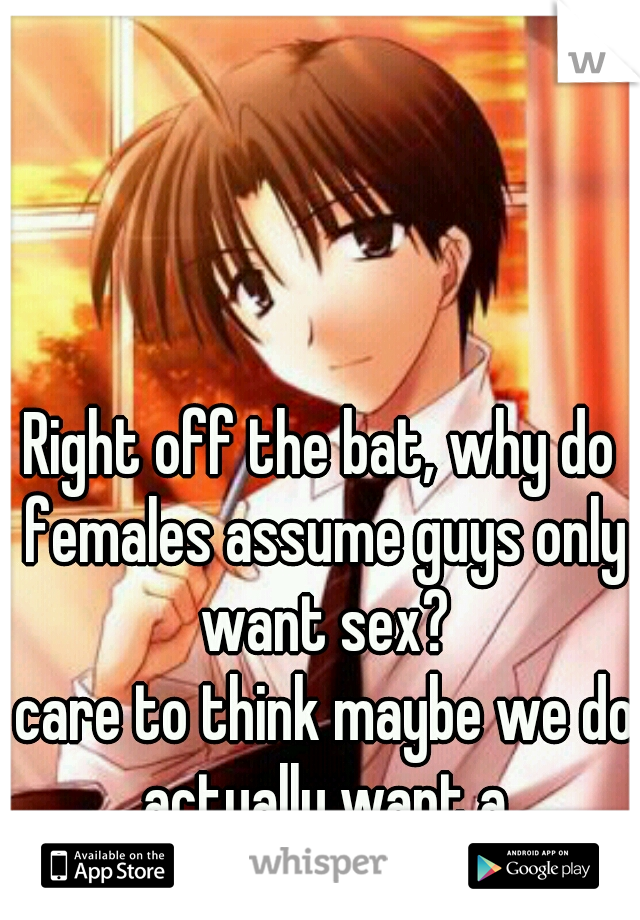 Right off the bat, why do females assume guys only want sex?
 care to think maybe we do actually want a relationship. 